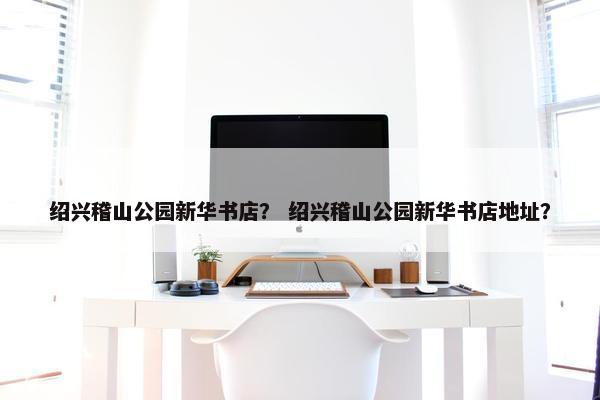 绍兴稽山公园新华书店？ 绍兴稽山公园新华书店地址？