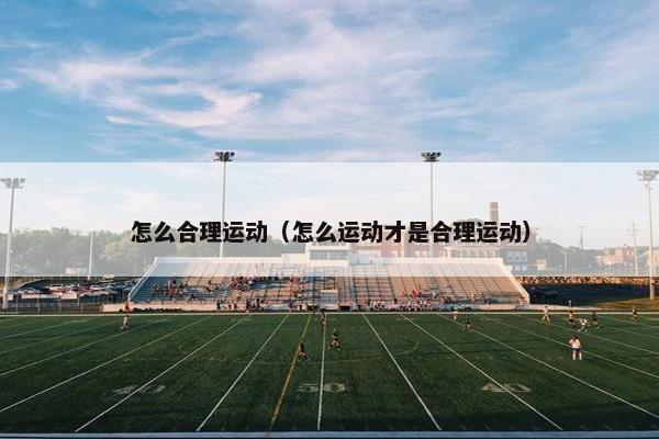 怎么合理运动（怎么运动才是合理运动）