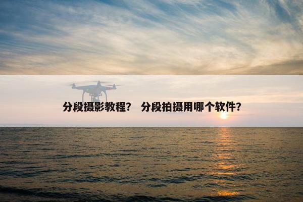 分段摄影教程？ 分段拍摄用哪个软件？