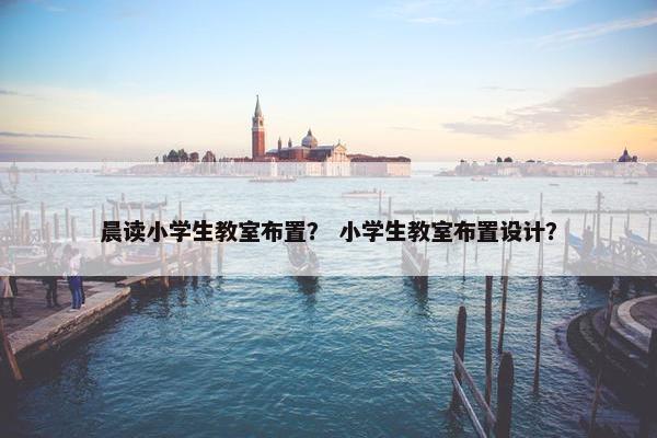 晨读小学生教室布置? 小学生教室布置设计? 晨读小学生教室布置? 小学生教室布置设计?