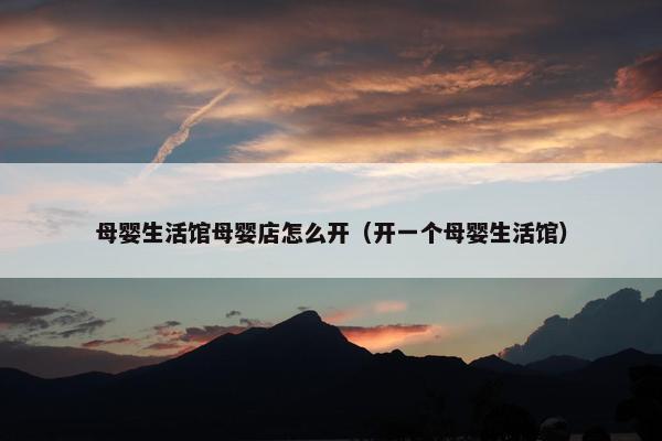母婴生活馆母婴店怎么开（开一个母婴生活馆）