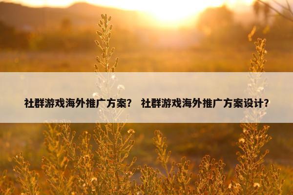 社群游戏海外推广方案? 社群游戏海外推广方案设计? 社群游戏海外推广方案? 社群游戏海外推广方案设计?