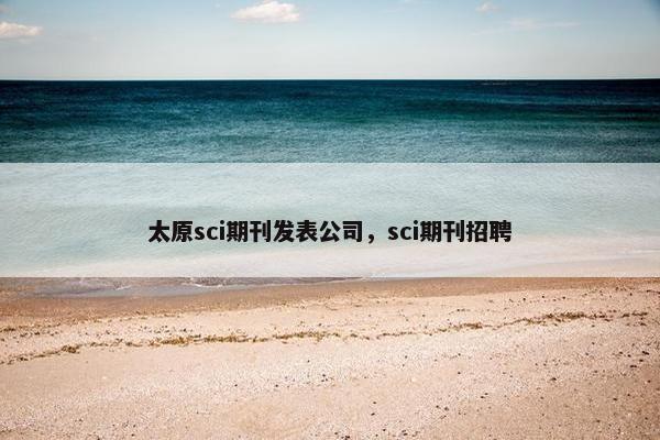 太原sci期刊发表公司，sci期刊招聘