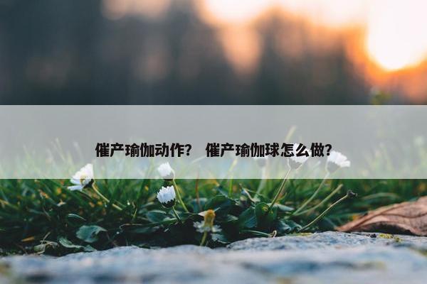 催产瑜伽动作? 催产瑜伽球怎么做? 催产瑜伽动作? 催产瑜伽球怎么做?