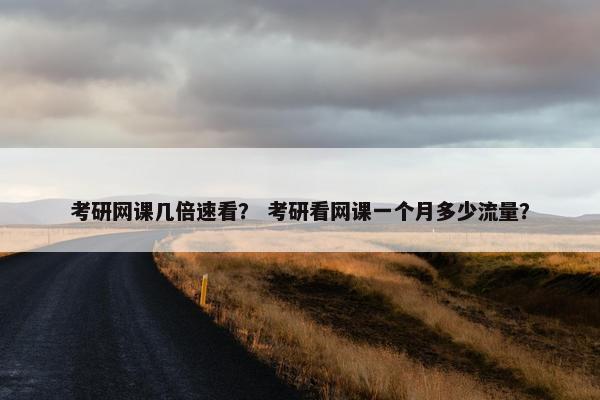 考研网课几倍速看？ 考研看网课一个月多少流量？
