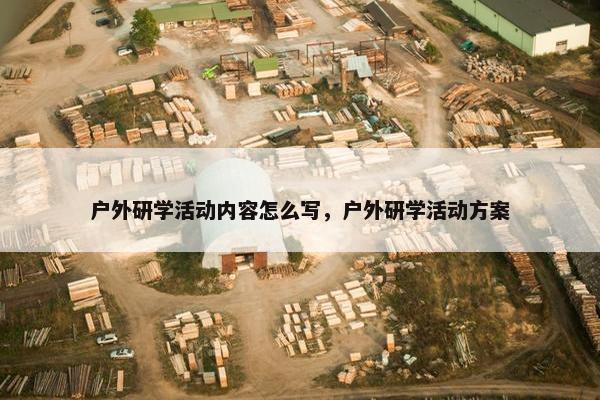 户外研学活动内容怎么写，户外研学活动方案