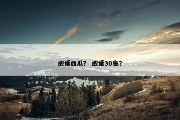 敢爱西瓜? 敢爱30集? 敢爱西瓜? 敢爱30集?