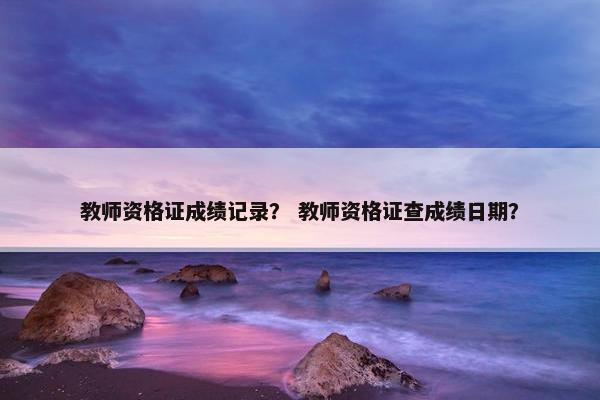 教师资格证成绩记录？ 教师资格证查成绩日期？