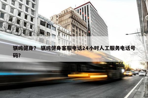 骐鸣健身? 骐鸣健身客服电话24小时人工服务电话号码? 骐鸣健身? 骐鸣健身客服电话24小时人工服务电话号码?