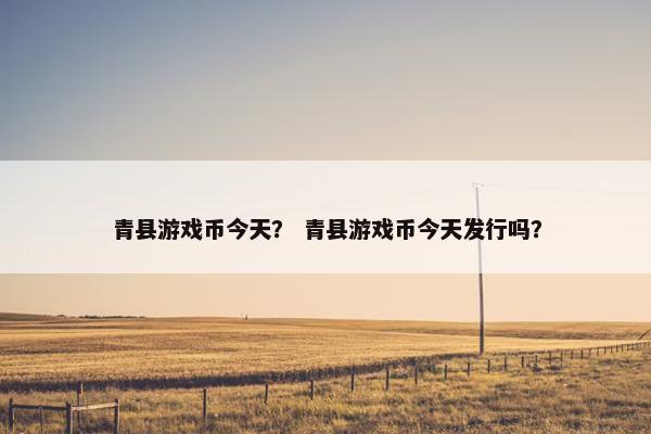 青县游戏币今天？ 青县游戏币今天发行吗？