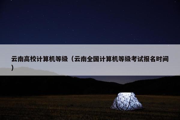 云南高校计算机等级（云南全国计算机等级考试报名时间）