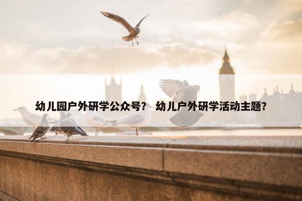 幼儿园户外研学公众号? 幼儿户外研学活动主题? 幼儿园户外研学公众号? 幼儿户外研学活动主题?