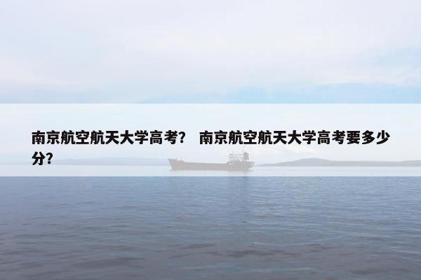 南京航空航天大学高考? 南京航空航天大学高考要多少分? 南京航空航天大学高考? 南京航空航天大学高考要多少分?