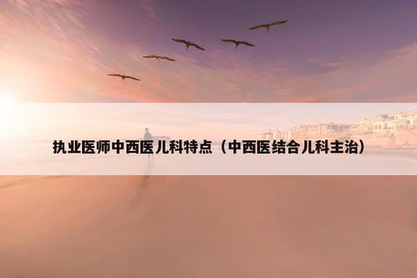 执业医师中西医儿科特点(中西医结合儿科主治) 执业医师中西医儿科特点(中西医结合儿科主治)