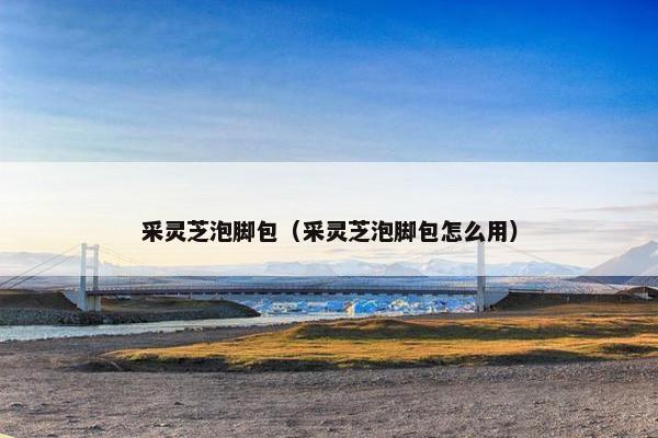 采灵芝泡脚包(采灵芝泡脚包怎么用) 采灵芝泡脚包(采灵芝泡脚包怎么用)