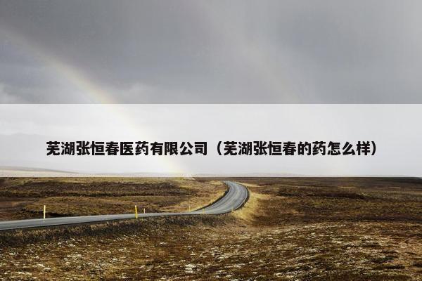 芜湖张恒春医药有限公司(芜湖张恒春的药怎么样) 芜湖张恒春医药有限公司(芜湖张恒春的药怎么样)