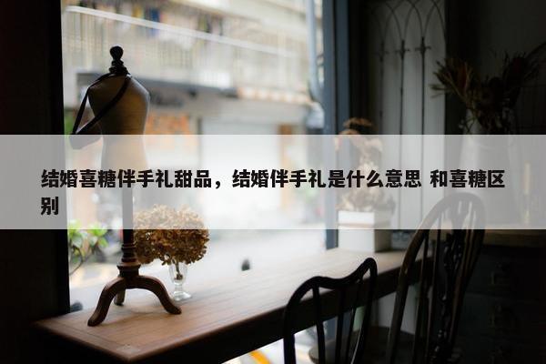 结婚喜糖伴手礼甜品,结婚伴手礼是什么意思 和喜糖区别 结婚喜糖伴手礼甜品,结婚伴手礼是什么意思 和喜糖区别
