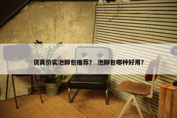 货真价实泡脚包推荐? 泡脚包哪种好用? 货真价实泡脚包推荐? 泡脚包哪种好用?