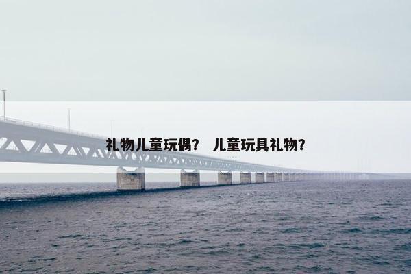 礼物儿童玩偶? 儿童玩具礼物? 礼物儿童玩偶? 儿童玩具礼物?