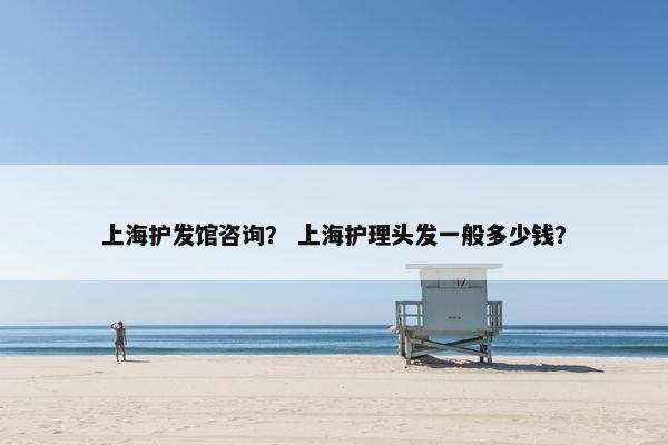 上海护发馆咨询？ 上海护理头发一般多少钱？