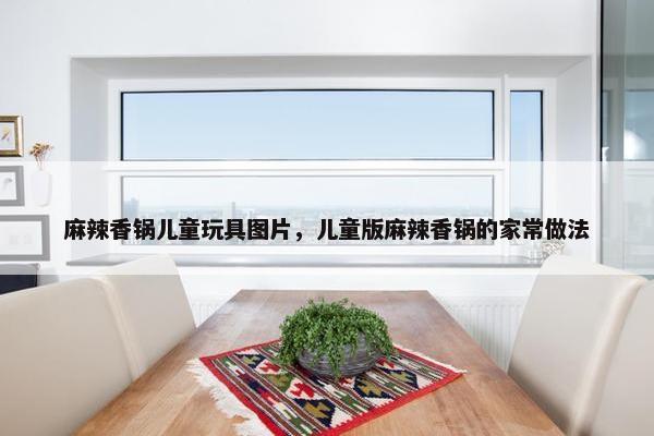 麻辣香锅儿童玩具图片,儿童版麻辣香锅的家常做法 麻辣香锅儿童玩具图片,儿童版麻辣香锅的家常做法