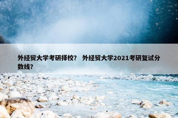 外经贸大学考研择校？ 外经贸大学2021考研复试分数线？
