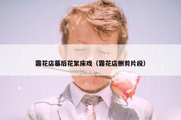 霜花店幕后花絮床戏（霜花店删剪片段）