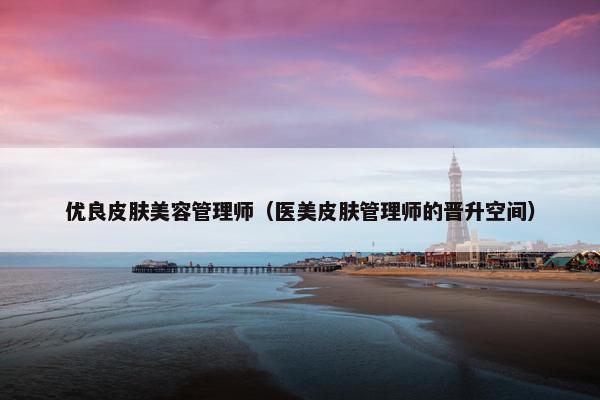 优良皮肤美容管理师(医美皮肤管理师的晋升空间) 优良皮肤美容管理师(医美皮肤管理师的晋升空间)
