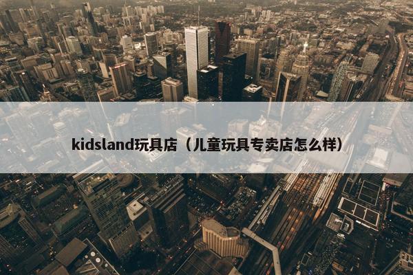 kidsland玩具店（儿童玩具专卖店怎么样）