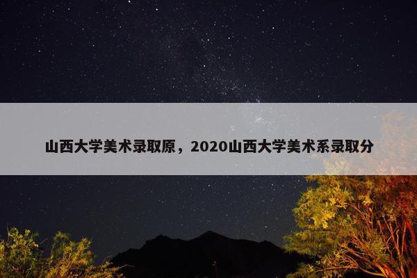 山西大学美术录取原，2020山西大学美术系录取分