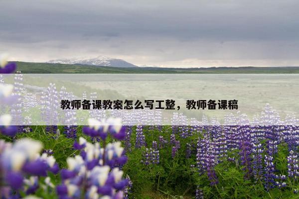 教师备课教案怎么写工整,教师备课稿 教师备课教案怎么写工整,教师备课稿