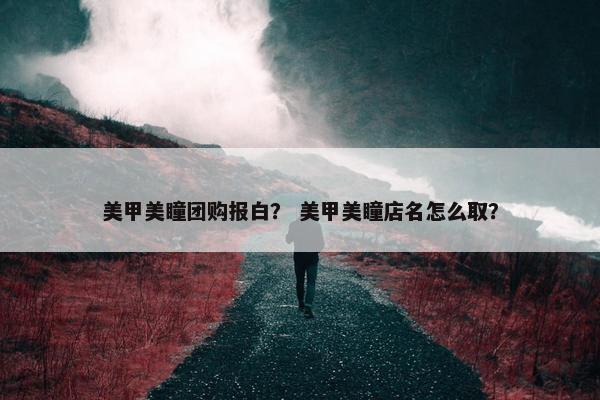 美甲美瞳团购报白？ 美甲美瞳店名怎么取？