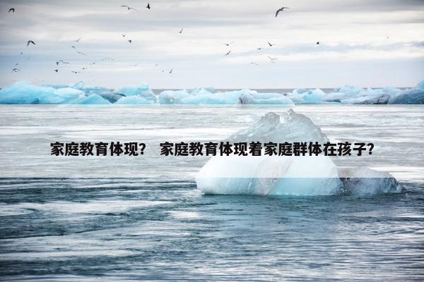 家庭教育体现？ 家庭教育体现着家庭群体在孩子？