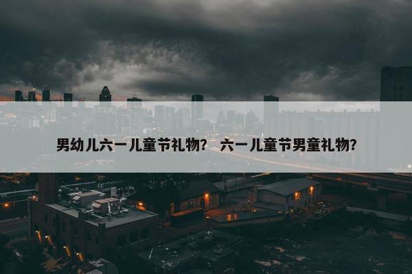 男幼儿六一儿童节礼物？ 六一儿童节男童礼物？
