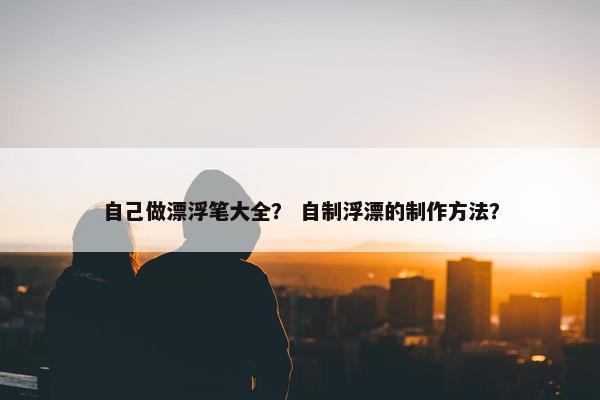 自己做漂浮笔大全？ 自制浮漂的制作方法？
