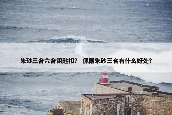 朱砂三合六合钥匙扣？ 佩戴朱砂三合有什么好处？