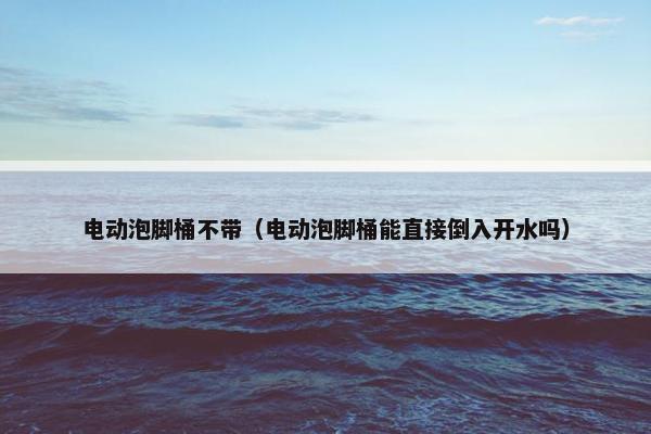 电动泡脚桶不带（电动泡脚桶能直接倒入开水吗）