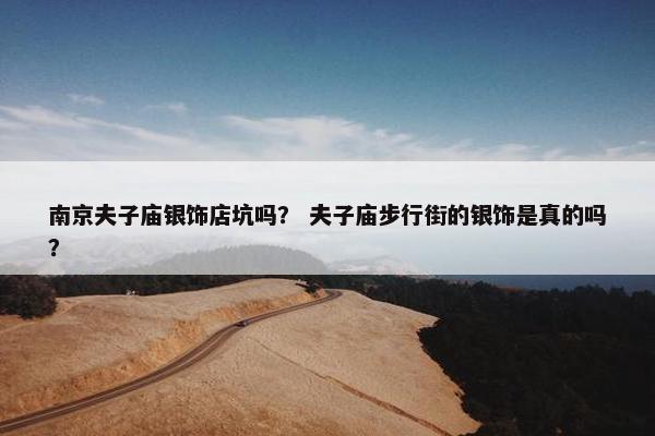 南京夫子庙银饰店坑吗？ 夫子庙步行街的银饰是真的吗？
