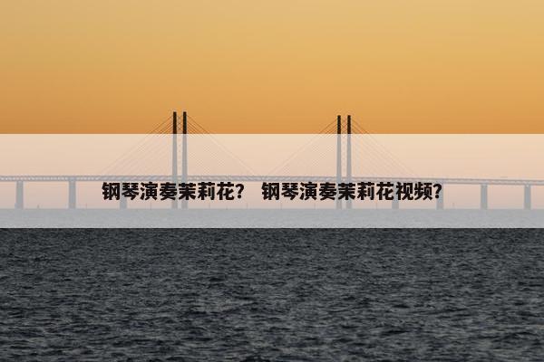 钢琴演奏茉莉花？ 钢琴演奏茉莉花视频？