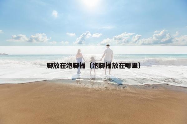 脚放在泡脚桶（泡脚桶放在哪里）