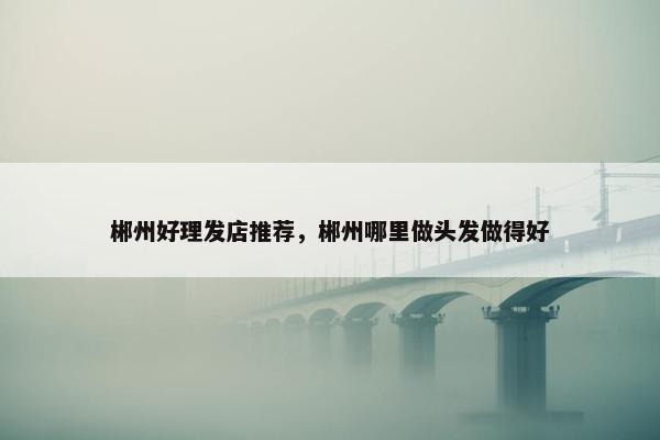 郴州好理发店推荐，郴州哪里做头发做得好