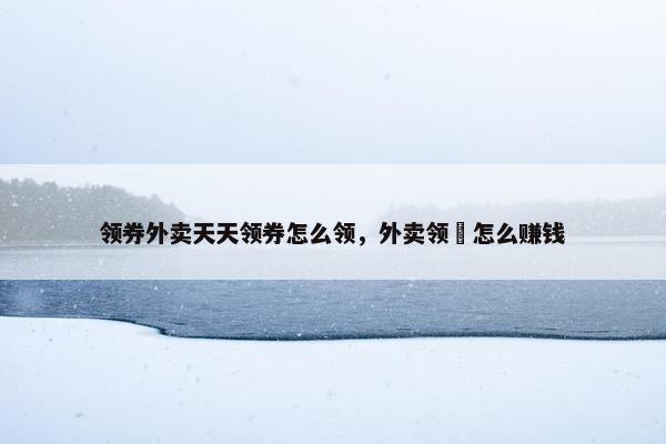 领券外卖天天领券怎么领，外卖领劵怎么赚钱