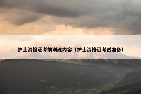 护士资格证考前训练内容（护士资格证考试准备）