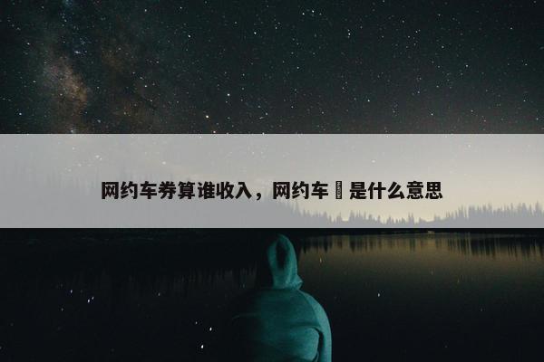 网约车券算谁收入，网约车劵是什么意思