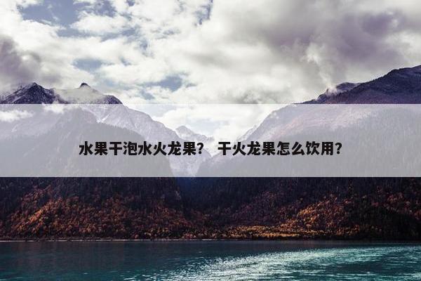 水果干泡水火龙果？ 干火龙果怎么饮用？