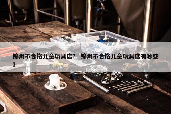 锦州不合格儿童玩具店？ 锦州不合格儿童玩具店有哪些？