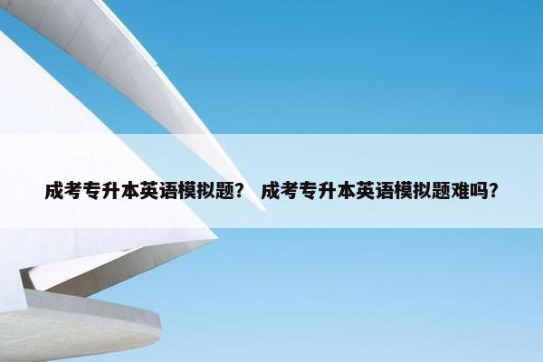 成考专升本英语模拟题？ 成考专升本英语模拟题难吗？