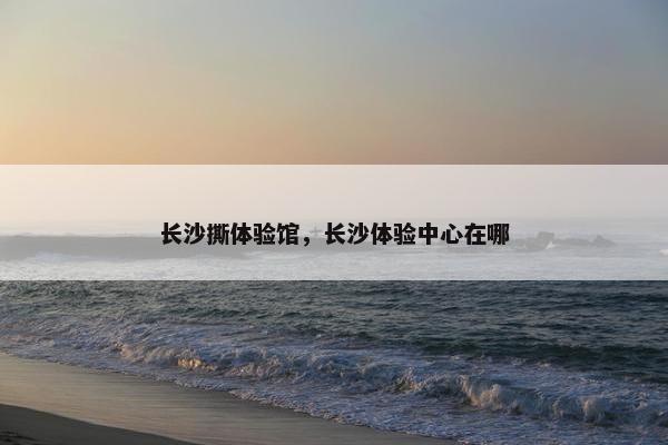 长沙撕体验馆，长沙体验中心在哪
