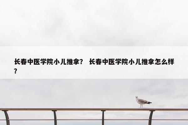 长春中医学院小儿推拿？ 长春中医学院小儿推拿怎么样？