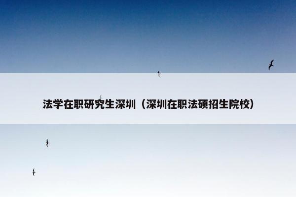 法学在职研究生深圳（深圳在职法硕招生院校）